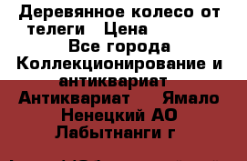 Деревянное колесо от телеги › Цена ­ 4 000 - Все города Коллекционирование и антиквариат » Антиквариат   . Ямало-Ненецкий АО,Лабытнанги г.